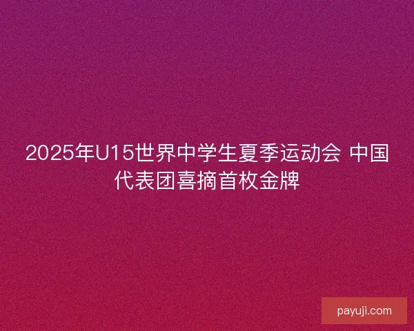 2025年U15世界中学生夏季运动会 中国代表团喜摘首枚金牌