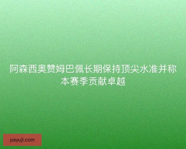 阿森西奥赞姆巴佩长期保持顶尖水准并称本赛季贡献卓越