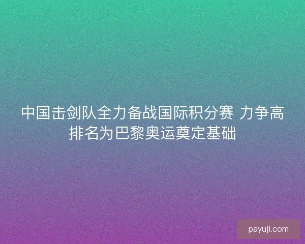 中国击剑队全力备战国际积分赛 力争高排名为巴黎奥运奠定基础